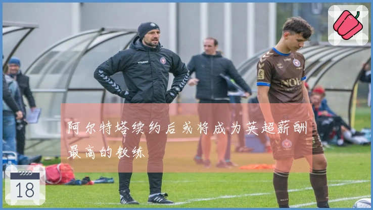 阿尔特塔续约后或将成为英超薪酬最高的教练