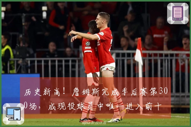 历史新高！詹姆斯完成季后赛第300场，成现役球员中唯一进入前十