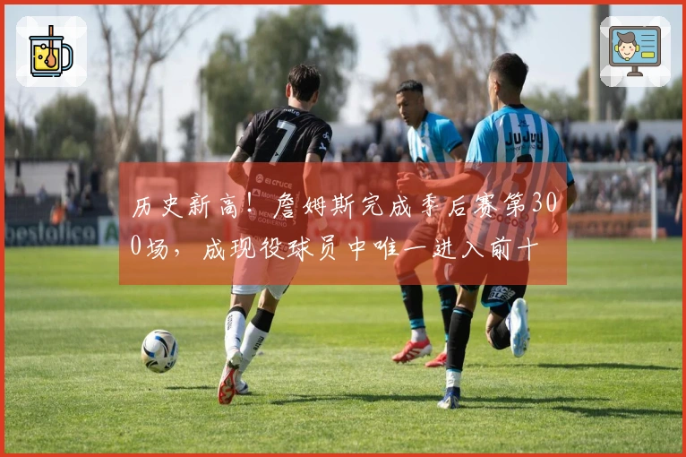 历史新高！詹姆斯完成季后赛第300场，成现役球员中唯一进入前十